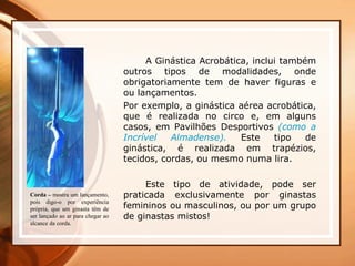 A Ginástica Acrobática, inclui também
outros tipos de modalidades, onde
obrigatoriamente tem de haver figuras e
ou lançamentos.
Por exemplo, a ginástica aérea acrobática,
que é realizada no circo e, em alguns
casos, em Pavilhões Desportivos (como a
Incrível Almadense). Este tipo de
ginástica, é realizada em trapézios,
tecidos, cordas, ou mesmo numa lira.
Este tipo de atividade, pode ser
praticada exclusivamente por ginastas
femininos ou masculinos, ou por um grupo
de ginastas mistos!
Corda – mostra um lançamento,
pois digo-o por experiência
própria, que um ginasta têm de
ser lançado ao ar para chegar ao
alcance da corda.
 