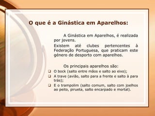 O que é a Ginástica em Aparelhos:
A Ginástica em Aparelhos, é realizada
por jovens.
Existem até clubes pertencentes à
Federação Portuguesa, que praticam este
género de desporto com aparelhos.
Os principais aparelhos são:
 O bock (salto entre mãos e salto ao eixo);
 A trave (avião, salto para a frente e salto à para
trás);
 E o trampolim (salto comum, salto com joelhos
ao peito, pirueta, salto encarpado e mortal).
 