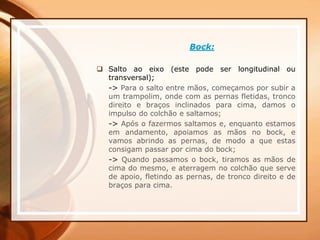 Bock:
 Salto ao eixo (este pode ser longitudinal ou
transversal);
-> Para o salto entre mãos, começamos por subir a
um trampolim, onde com as pernas fletidas, tronco
direito e braços inclinados para cima, damos o
impulso do colchão e saltamos;
-> Após o fazermos saltamos e, enquanto estamos
em andamento, apoiamos as mãos no bock, e
vamos abrindo as pernas, de modo a que estas
consigam passar por cima do bock;
-> Quando passamos o bock, tiramos as mãos de
cima do mesmo, e aterragem no colchão que serve
de apoio, fletindo as pernas, de tronco direito e de
braços para cima.
 