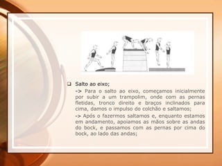  Salto ao eixo;
-> Para o salto ao eixo, começamos inicialmente
por subir a um trampolim, onde com as pernas
fletidas, tronco direito e braços inclinados para
cima, damos o impulso do colchão e saltamos;
-> Após o fazermos saltamos e, enquanto estamos
em andamento, apoiamos as mãos sobre as andas
do bock, e passamos com as pernas por cima do
bock, ao lado das andas;
 