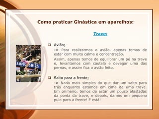 Como praticar Ginástica em aparelhos:
Trave:
 Avião;
-> Para realizarmos o avião, apenas temos de
estar com muita calma e concentração.
Assim, apenas temos de equilibrar um pé na trave
e, levantamos com cautela e devagar uma das
pernas, e assim fica o avião feito.
 Salto para a frente;
-> Nada mais simples do que dar um salto para
trás enquanto estamos em cima de uma trave.
Em primeiro, temos de estar um pouco afastadas
da ponta da trave, e depois, damos um pequeno
pulo para a frente! E está!
 