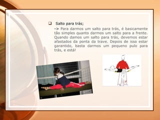  Salto para trás;
-> Para darmos um salto para trás, é basicamente
tão simples quanto darmos um salto para a frente.
Quando damos um salto para trás, devemos estar
afastados da ponta da trave. Depois de isso estar
garantido, basta darmos um pequeno pulo para
trás, e está!
 
