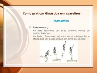 Como praticar Ginástica em aparelhos:
Trampolim:
 Salto comum;
-> Para fazermos um salto comum, temos de
ganhar balanço.
-> Após o fazermos, saltamos sobre o trampolim e
aterramos um pouco depois em cima do colchão.
 