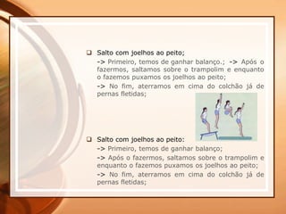  Salto com joelhos ao peito;
-> Primeiro, temos de ganhar balanço.; -> Após o
fazermos, saltamos sobre o trampolim e enquanto
o fazemos puxamos os joelhos ao peito;
-> No fim, aterramos em cima do colchão já de
pernas fletidas;
 Salto com joelhos ao peito:
-> Primeiro, temos de ganhar balanço;
-> Após o fazermos, saltamos sobre o trampolim e
enquanto o fazemos puxamos os joelhos ao peito;
-> No fim, aterramos em cima do colchão já de
pernas fletidas;
 