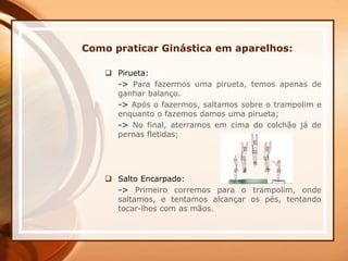 Como praticar Ginástica em aparelhos:
 Pirueta:
-> Para fazermos uma pirueta, temos apenas de
ganhar balanço.
-> Após o fazermos, saltamos sobre o trampolim e
enquanto o fazemos damos uma pirueta;
-> No final, aterramos em cima do colchão já de
pernas fletidas;
 Salto Encarpado:
-> Primeiro corremos para o trampolim, onde
saltamos, e tentamos alcançar os pés, tentando
tocar-lhes com as mãos.
 