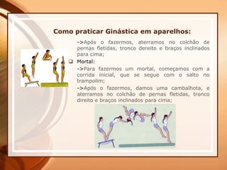 Como praticar Ginástica em aparelhos:
->Após o fazermos, aterramos no colchão de
pernas fletidas, tronco dereito e braços inclinados
para cima;
 Mortal:
->Para fazermos um mortal, começamos com a
corrida inicial, que se segue com o salto no
trampolim;
->Após o fazermos, damos uma cambalhota, e
aterramos no colchão de pernas fletidas, tronco
direito e braços inclinados para cima;
 