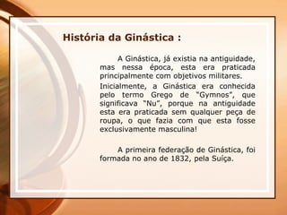 História da Ginástica :
A Ginástica, já existia na antiguidade,
mas nessa época, esta era praticada
principalmente com objetivos militares.
Inicialmente, a Ginástica era conhecida
pelo termo Grego de “Gymnos”, que
significava “Nu”, porque na antiguidade
esta era praticada sem qualquer peça de
roupa, o que fazia com que esta fosse
exclusivamente masculina!
A primeira federação de Ginástica, foi
formada no ano de 1832, pela Suíça.
 