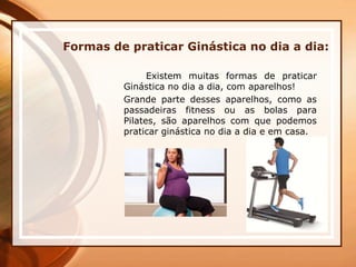 Formas de praticar Ginástica no dia a dia:
Existem muitas formas de praticar
Ginástica no dia a dia, com aparelhos!
Grande parte desses aparelhos, como as
passadeiras fitness ou as bolas para
Pilates, são aparelhos com que podemos
praticar ginástica no dia a dia e em casa.
 
