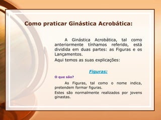 Como praticar Ginástica Acrobática:
A Ginástica Acrobática, tal como
anteriormente tínhamos referido, está
dividida em duas partes: as Figuras e os
Lançamentos.
Aqui temos as suas explicações:
Figuras:
O que são?
As Figuras, tal como o nome indica,
pretendem formar figuras.
Estes são normalmente realizados por jovens
ginastas.
 