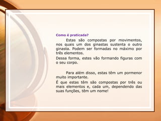 Como é praticada?
Estas são compostas por movimentos,
nos quais um dos ginastas sustenta o outro
ginasta. Podem ser formadas no máximo por
três elementos.
Dessa forma, estes vão formando figuras com
o seu corpo.
Para além disso, estas têm um pormenor
muito importante.
É que estas têm são compostas por três ou
mais elementos e, cada um, dependendo das
suas funções, têm um nome!
 
