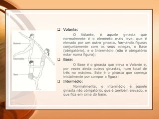  Volante:
O Volante, é aquele ginasta que
normalmente é o elemento mais leve, que é
elevado por um outro ginasta, formando figuras
conjuntamente com os seus colegas, o Base
(obrigatório), e o Intermédio (não é obrigatório
estar numa figura);
 Base:
O Base é o ginasta que eleva o Volante e,
por vezes ainda outros ginastas, num total de
três no máximo. Este é o ginasta que começa
inicialmente por compor a figura!
 Intermédio:
Normalmente, o intermédio é aquele
ginasta não obrigatório, que é também elevado, e
que fica em cima do base.
 
