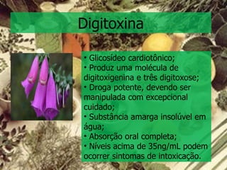 Digitoxina Glicosídeo cardiotônico; Produz uma molécula de digitoxigenina e três digitoxose; Droga potente, devendo ser manipulada com excepcional cuidado;  Substância amarga insolúvel em água; Absorção oral completa; Níveis acima de 35ng/mL podem ocorrer sintomas de intoxicação. 