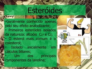 Esteróides Geralmente conhecido apenas pelo seu efeito anabolizante; Primeiros esteróides isolados da natureza: alcoóis  C 27  e C 2 ; O esterol mais comum é o colesterol; Isolado inicialmente em cálculos biliares; Um dos principais componentes da lanolina; 