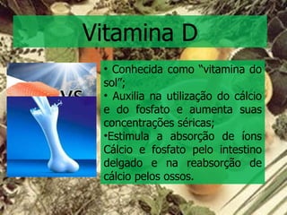 Vitamina D Conhecida como “vitamina do sol”; Auxilia na utilização do cálcio e do fosfato e aumenta suas concentrações séricas; Estimula a absorção de íons Cálcio e fosfato pelo intestino delgado e na reabsorção de cálcio pelos ossos. 