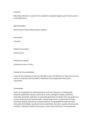 Sinonímia
Blenorragia, blenorreia, esquentamento, pingadeira, purgação, fogagem, gota matutina, gono e
uretrite gonocócica.
Agente Etiológico
Neisseria gonorrhoeae, diplococo gram-negativo.
Reservatório
O homem.
Modo de Transmissão
Contato sexual.
Período de Incubação
Geralmente, entre 2 e 5 dias.
Período de Transmissibilidade
O risco de transmissão de um parceiro infectado a outro é de 50% por ato. Pode durar de meses
a anos, se o paciente não for tratado. O tratamento eficaz rapidamente interrompe a
transmissão.
Complicações
Dentre as complicações da uretrite gonocócica no homem destacam-se: balanopostite,
prostatite, epididimite, estenose uretral (rara), artrite, meningite, faringite, pielonefrite,
miocardite, pericardite, septicemia. A conjuntivite gonocócica em adultos não é um quadro raro
e ocorre basicamente por autoinoculação. Também pode ocorrer a síndrome de Fitz-Hugh-
Curtis (peri-hepatite gonocócica) na doença sistêmica. A orquiepididimite poderá provocar
diminuição da fertilidade, levando até mesmo esterilidade. Na mulher, quando a Gonorreia não
é tratada, a infecção ascendente de trompas e ovários pode caracterizar a chamada doença
 