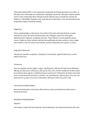 inflamatória pélvica (DIP), a mais importante complicação da infecção gonocócica na mulher. A
DIP pode estar relacionada com endometrite, salpingite e peritonite. Alterações tubárias podem
ocorrer como complicação dessa infecção, levando 10% dos casos a oclusão das trompas de
Falópio e a infertilidade. Naqueles casos onde não ocorre obstrução, o risco de desenvolvimento
de gravidez ectópica é bastante elevado.
Diagnóstico
Clínico, epidemiológico e laboratorial. Esse último é feito pela coloração de Gram ou pelos
métodos de cultivo. No exame bacterioscópico dos esfregaços, devem ser observados
diplococos gram-negativos, arranjados aos pares. Thayer-Martin é o meio especifico para a
cultura. Podem-se utilizar também métodos de amplificação de ácidos nucleicos, como a ligase
chain reaction, mas tem custos mais elevados, quando comparados com o gram e a cultura.
Diagnóstico Diferencial
Infecção por clamídia, ureaplasma, micoplasma, tricomoníase, vaginose bacteriana e artrite
séptica bacteriana.
Tratamento
Deve ser utilizada uma das opções a seguir: Ciprofloxacino, 500 mg, VO, dose única; Ofloxacino,
400 mg, VO, dose única; Ceftriaxona, 250 mg, IM, dose única. Existem evidências de altos índices
de resistência desse agente a antibioticoterapia convencional. O Ministério da Saúde recomenda
tratar simultaneamente Gonorreia e clamídia, com Ciprofloxacino, 500 mg, dose única, VO, mais
Azitromicina, 1 g, dose única, VO, ou Doxiciclina, 100 mg, de 12/12 horas, por 7 dias.
Características Epidemiológicas
Doença de distribuição universal que afeta ambos os sexos, principalmente adultos jovens
sexualmente ativos.
VIGILÂNCIA EPIDEMIOLÓGICA
Objetivos
Interromper a cadeia da transmissão por meio da detecção e do tratamento precoces dos casos
 