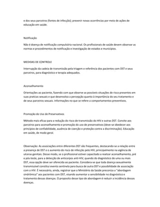 e dos seus parceiros (fontes de infecção); prevenir novas ocorrências por meio de ações de
educação em saúde.
Notificação
Não é doença de notificação compulsória nacional. Os profissionais de saúde devem observar as
normas e procedimentos de notificação e investigação de estados e municípios.
MEDIDAS DE CONTROLE
Interrupção da cadeia de transmissão pela triagem e referência dos pacientes com DST e seus
parceiros, para diagnóstico e terapia adequados.
Aconselhamento
Orientações ao paciente, fazendo com que observe as possíveis situações de risco presentes em
suas praticas sexuais e que desenvolva a percepção quanto à importância do seu tratamento e
de seus parceiros sexuais. Informações no que se refere a comportamentos preventivos.
Promoção do Uso de Preservativos
Método mais eficaz para a redução do risco de transmissão do HIV e outras DST. Convite aos
parceiros para aconselhamento e promoção do uso de preservativos (deve-se obedecer aos
princípios de confiabilidade, ausência de coerção e proteção contra a discriminação). Educação
em saúde, de modo geral.
Observação: As associações entre diferentes DST são frequentes, destacando-se a relação entre
a presença de DST e o aumento do risco de infecção pelo HIV, principalmente na vigência de
ulceras genitais. Desse modo, se o profissional estiver capacitado a realizar aconselhamento, pré
e pós-teste, para a detecção de anticorpos anti-HIV, quando do diagnóstico de uma ou mais
DST, essa opção deve ser oferecida ao paciente. Considera-se que toda doença sexualmente
transmissível constitui evento sentinela para busca de outra DST e possibilidade de associação
com o HIV. É necessário, ainda, registrar que o Ministério da Saúde preconiza a “abordagem
sindrômica” aos pacientes com DST, visando aumentar a sensibilidade no diagnóstico e
tratamento dessas doenças. O proposito desse tipo de abordagem é reduzir a incidência dessas
doenças.
 