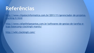 http://www.clipatecinformatica.com.br/2011/11/gerenciador-de-projetos-
clocking-it.html
http://www.rafaelfelipesantos.com.br/softwares-de-gestao-de-tarefas-e-
bugs-basecamp-clockingit-mantis/
http://wiki.clockingit.com/
Referências
 