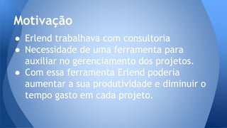 ● Erlend trabalhava com consultoria
● Necessidade de uma ferramenta para
auxiliar no gerenciamento dos projetos.
● Com essa ferramenta Erlend poderia
aumentar a sua produtividade e diminuir o
tempo gasto em cada projeto.
Motivação
 