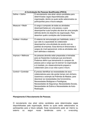 A Contratação De Pessoas Qualificadas (PDCA)
Define = Definir O recrutamento visa atrair vários candidatos para
determinadas vagas disponibilizadas pela
organização, dentre os quais serão selecionados os
participantes para a futura seleção.
Measure = Medir O cargo é composto de todas as atividades
desempenhadas por uma pessoa, e para
desempenhar suas funções ela deve ter uma posição
definida dentro do desenho da organização. Para
desenhar quatro condições são fundamentais.
Análise = Analisar O sistema de remuneração por habilidade, onde o
que vale é a capacidade do colaborador
desempenhar uma atividade de acordo com os
padrões da empresa. Essa técnica é direcionada a
cargos de nível operacional, onde as atividades são
bem definidas e estáveis.
Improve = Melhorar As pessoas deverão estar preparadas e treinadas
para as freqüentes mudanças que acontecem.
Podemos definir que treinamento é o preparo da
pessoa para o cargo que irá exercer na organização
e é imediato, já o desenvolvimento prepara o
colaborador para a sua vida e para o futuro.
Control = Controlar É preciso identificar as necessidades de seus
colaboradores para não perder tempo nem dinheiro.
Usaremos o exemplo da Pirâmide de Maslow, para
descrever as necessidades dos funcionários,
Necessidades Biológicas e Fisiológicas,
Necessidades de Segurança, Necessidades Sociais,
Necessidades de Estima e Necessidades de Auto-
Realização.
Planejamento E Recrutamento De Pessoas.
O recrutamento visa atrair vários candidatos para determinadas vagas
disponibilizadas pela organização, dentre os quais serão selecionados os
participantes para a futura seleção. Esse recrutamento pede ser interno ou
externo ou seguir novas tendências como o e-recruting.
 