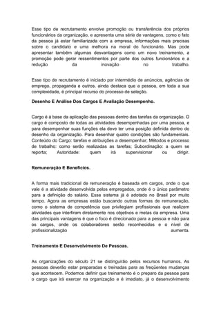 Esse tipo de recrutamento envolve promoção ou transferência dos próprios
funcionários da organização, e apresenta uma série de vantagens, como o fato
da pessoa já estar familiarizada com a empresa, informações mais precisas
sobre o candidato e uma melhora na moral do funcionário. Mas pode
apresentar também algumas desvantagens como um novo treinamento, a
promoção pode gerar ressentimentos por parte dos outros funcionários e a
redução da inovação no trabalho.
Esse tipo de recrutamento é iniciado por intermédio de anúncios, agências de
emprego, propaganda e outros. ainda destaca que a pessoa, em toda a sua
complexidade, é principal recurso do processo de seleção.
Desenho E Análise Dos Cargos E Avaliação Desempenho.
Cargo é à base da aplicação das pessoas dentro das tarefas da organização. O
cargo é composto de todas as atividades desempenhadas por uma pessoa, e
para desempenhar suas funções ela deve ter uma posição definida dentro do
desenho da organização. Para desenhar quatro condições são fundamentais.
Conteúdo do Cargo: tarefas e atribuições a desempenhar; Métodos e processo
de trabalho: como serão realizadas as tarefas; Subordinação: a quem se
reporta; Autoridade: quem irá supervisionar ou dirigir.
Remuneração E Benefícios.
A forma mais tradicional de remuneração é baseada em cargos, onde o que
vale é a atividade desenvolvida pelos empregados, onde é o único parâmetro
para a definição do salário. Esse sistema já é adotado no Brasil por muito
tempo. Agora as empresas estão buscando outras formas de remuneração,
como o sistema de competência que privilegiam profissionais que realizem
atividades que interfiram diretamente nos objetivos e metas da empresa. Uma
das principais vantagens é que o foco é direcionado para a pessoa e não para
os cargos, onde os colaboradores serão reconhecidos e o nível de
profissionalização aumenta.
Treinamento E Desenvolvimento De Pessoas.
As organizações do século 21 se distinguirão pelos recursos humanos. As
pessoas deverão estar preparadas e treinadas para as freqüentes mudanças
que acontecem. Podemos definir que treinamento é o preparo da pessoa para
o cargo que irá exercer na organização e é imediato, já o desenvolvimento
 