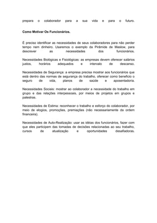 prepara o colaborador para a sua vida e para o futuro.
Como Motivar Os Funcionários.
É preciso identificar as necessidades de seus colaboradores para não perder
tempo nem dinheiro. Usaremos o exemplo da Pirâmide de Maslow, para
descrever as necessidades dos funcionários.
Necessidades Biológicas e Fisiológicas: as empresas devem oferecer salários
justos, horários adequados e intervalo de descanso.
Necessidades de Segurança: a empresa precisa mostrar aos funcionários que
está dentro das normas de segurança do trabalho, oferecer como beneficio o
seguro de vida, planos de saúde e aposentadoria.
Necessidades Sociais: mostrar ao colaborador a necessidade do trabalho em
grupo e das relações interpessoais, por meios de projetos em grupos e
palestras.
Necessidades de Estima: reconhecer o trabalho e esforço do colaborador, por
meio de elogios, promoções, premiações (não necessariamente da ordem
financeira).
Necessidades de Auto-Realização: usar as idéias dos funcionários, fazer com
que eles participem das tomadas de decisões relacionadas ao seu trabalho,
cursos de atualização e oportunidades desafiadoras.
 
