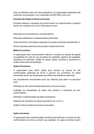Com as indústrias cada vez mais competitivas, as organizações dependem das
melhorias nos processos, com a aplicação da ISSO 9001 junto com;
Entradas De Projeto E Desenvolvimento.
Entradas relativas a requisitos de produto devem ser determinadas e registros
devem ser mantidos (ver 4.2.4). Estas devem incluir:
Requisitos de funcionamento e de desempenho;
Requisitos estatutários e regulamentares pertinentes;
Onde pertinente, informações originadas de projetos anteriores semelhantes, e;
Outros requisitos essenciais para projeto e desenvolvimento.
Melhoria Contínua.
A organização deve continuamente melhorar a eficácia do sistema de gestão
da qualidade por meio do uso da política da qualidade, objetivos da qualidade,
resultados de auditorias, análise de dados, ações corretivas e preventivas e
análise crítica pela administração.
Ações Preventivas.
A organização deve definir ações para eliminar as causas de não
conformidades potenciais de forma a prevenir sua ocorrência. As ações
preventivas devem ser apropriadas aos efeitos dos problemas potenciais.
Um procedimento documentado deve ser instituído para definir os requisitos
para:
Definição de não-conformidades potenciais e de suas causas;
Avaliação da necessidade de ações para prevenir a ocorrência de não-
conformidades;
Definição e implementação de ações necessárias;
Registros de resultados de ações executadas (ver 4.2.4), e;
Análise crítica de ações preventivas executadas.
Ações Corretivas.
A organização deve executar ações corretivas para eliminar as causas de não-
conformidades de forma a prevenir sua repetição. As ações corretivas devem
 