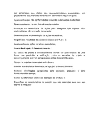 ser apropriadas aos efeitos das não-conformidades encontradas. Um
procedimento documentado deve instituir, definindo os requisitos para:
Análise crítica das não-conformidades (incluindo reclamações de clientes);
Determinação das causas das não-conformidades;
Avaliação da necessidade de ações para assegurar que aquelas não-
conformidades não ocorrerão Novamente;
Determinação e implementação de ações necessárias;
Registro dos resultados de ações executadas (ver 4.2.4) e;
Análise crítica de ações corretivas executadas.
Saídas De Projeto E Desenvolvimento.
As saídas de projeto e desenvolvimento devem ser apresentadas de uma
forma que possibilite a verificação contra as entradas de projeto e
desenvolvimento e devem ser aprovadas antes de serem liberadas.
Saídas de projeto e desenvolvimento devem:
Atender aos requisitos de entrada para projeto e desenvolvimento;
Fornecer informações apropriadas para aquisição, produção e para
fornecimento de serviço;
Conter ou referenciar critérios de aceitação do produto, e;
Especificar as características do produto que são essenciais para seu uso
seguro e adequado
 