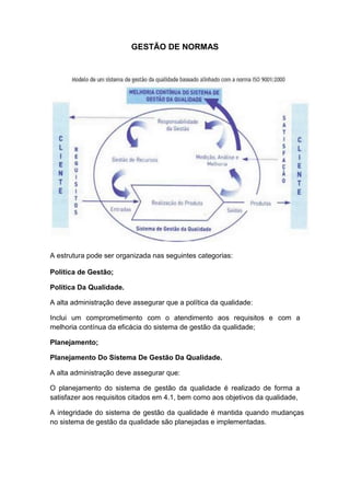 GESTÃO DE NORMAS
A estrutura pode ser organizada nas seguintes categorias:
Política de Gestão;
Política Da Qualidade.
A alta administração deve assegurar que a política da qualidade:
Inclui um comprometimento com o atendimento aos requisitos e com a
melhoria contínua da eficácia do sistema de gestão da qualidade;
Planejamento;
Planejamento Do Sistema De Gestão Da Qualidade.
A alta administração deve assegurar que:
O planejamento do sistema de gestão da qualidade é realizado de forma a
satisfazer aos requisitos citados em 4.1, bem como aos objetivos da qualidade,
A integridade do sistema de gestão da qualidade é mantida quando mudanças
no sistema de gestão da qualidade são planejadas e implementadas.
 