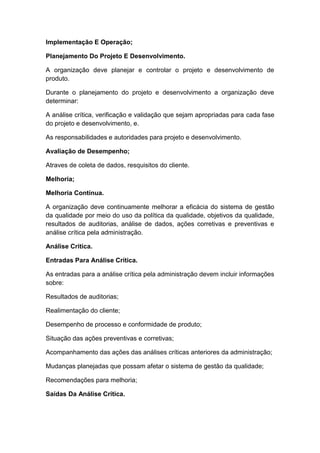 Implementação E Operação;
Planejamento Do Projeto E Desenvolvimento.
A organização deve planejar e controlar o projeto e desenvolvimento de
produto.
Durante o planejamento do projeto e desenvolvimento a organização deve
determinar:
A análise crítica, verificação e validação que sejam apropriadas para cada fase
do projeto e desenvolvimento, e.
As responsabilidades e autoridades para projeto e desenvolvimento.
Avaliação de Desempenho;
Atraves de coleta de dados, resquisitos do cliente.
Melhoria;
Melhoria Contínua.
A organização deve continuamente melhorar a eficácia do sistema de gestão
da qualidade por meio do uso da política da qualidade, objetivos da qualidade,
resultados de auditorias, análise de dados, ações corretivas e preventivas e
análise crítica pela administração.
Análise Critica.
Entradas Para Análise Crítica.
As entradas para a análise crítica pela administração devem incluir informações
sobre:
Resultados de auditorias;
Realimentação do cliente;
Desempenho de processo e conformidade de produto;
Situação das ações preventivas e corretivas;
Acompanhamento das ações das análises críticas anteriores da administração;
Mudanças planejadas que possam afetar o sistema de gestão da qualidade;
Recomendações para melhoria;
Saídas Da Análise Crítica.
 