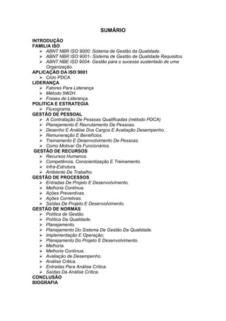 SUMÁRIO
INTRODUÇÃO
FAMILIA ISO
 ABNT NBR ISO 9000: Sistema de Gestão da Qualidade.
 ABNT NBR ISO 9001- Sistema de Gestão de Qualidade Requisitos.
 ABNT NBE ISO 9004- Gestão para o sucesso sustentado de uma
Organização.
APLICAÇÃO DA ISO 9001
 Ciclo PDCA.
LIDERANÇA
 Fatores Para Liderança
 Método 5W2H.
 Frases de Liderança.
POLITICA E ESTRATEGIA
 Fluxograma.
GESTÃO DE PESSOAL
 A Contratação De Pessoas Qualificadas (método PDCA)
 Planejamento E Recrutamento De Pessoas.
 Desenho E Análise Dos Cargos E Avaliação Desempenho.
 Remuneração E Benefícios.
 Treinamento E Desenvolvimento De Pessoas.
 Como Motivar Os Funcionários.
GESTÃO DE RECURSOS
 Recursos Humanos.
 Competência, Conscientização E Treinamento.
 Infra-Estrutura.
 Ambiente De Trabalho.
GESTÃO DE PROCESSOS
 Entradas De Projeto E Desenvolvimento.
 Melhoria Contínua.
 Ações Preventivas.
 Ações Corretivas.
 Saídas De Projeto E Desenvolvimento.
GESTÃO DE NORMAS
 Política de Gestão.
 Política Da Qualidade.
 Planejamento.
 Planejamento Do Sistema De Gestão Da Qualidade.
 Implementação E Operação;
 Planejamento Do Projeto E Desenvolvimento.
 Melhoria.
 Melhoria Contínua.
 Avaliação de Desempenho.
 Análise Critica.
 Entradas Para Análise Crítica.
 Saídas Da Análise Crítica.
CONCLUSÃO
BIOGRAFIA
 