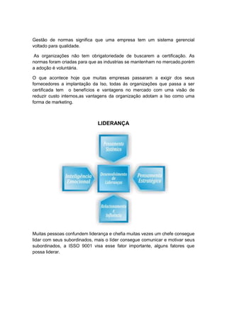 Gestão de normas significa que uma empresa tem um sistema gerencial
voltado para qualidade.
As organizações não tem obrigatoriedade de buscarem a certificação. As
normas foram criadas para que as industrias se mantenham no mercado,porém
a adoção é voluntária.
O que acontece hoje que muitas empresas passaram a exigir dos seus
fornecedores a implantação da Iso, todas ás organizações que passa a ser
certificada tem o benefícios e vantagens no mercado com uma visão de
reduzir custo internos,as vantagens da organização adotam a Iso como uma
forma de marketing.
LIDERANÇA
Muitas pessoas confundem liderança e chefia muitas vezes um chefe consegue
lidar com seus subordinados, mais o líder consegue comunicar e motivar seus
subordinados, a ISSO 9001 visa esse fator importante, alguns fatores que
possa liderar.
 
