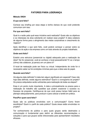 FATORES PARA LIDERANÇA
Método 5W2H
O que será feito?
Comece seu briefing por essa etapa e tenha clareza do que você pretende
comunicar com isso.
Por que será feito?
Qual é a razão pela qual essa iniciativa será realizada? Quais são os objetivos
e os interesses da área solicitante em realizar esse projeto? A ideia colabora
de alguma forma para o atingimento das metas corporativas e crescimento do
negócio?
Após identificar o que será feito, você poderá começar a pensar sobre os
objetivos da ação e da empresa como um todo através do projeto trabalhado.
Onde será feito?
Existirá uma estrutura (presencial ou digital) adequada para a realização da
ideia? Se for presencial, você já conhece o local pessoalmente? E se o tempo
(clima) não colaborar, já pensou em um plano b?
O local de realização pode ser físico ou virtual. Independente de onde for é
necessário saber se há condições mínimas para que a ideia saia do papel.
Quando será feito?
Há alguma data definida? A data tem algum significado em especial? Caso não
haja data definida, existe alguma estimativa? Qual é o cronograma do projeto?
Os prazos estipulados serão suficientes para realização de todas as etapas?
Esse é um ponto muito importante. A data e principalmente os prazos para a
realização do trabalho são questões que podem ocasionar o sucesso ou
fracasso da proposta. Certifique-se de que você possui tempo hábil para se
planejar adequadamente, para produzir e para colocar a tarefa em prática.
Para/Por quem será feito?
Quais são os públicos envolvidos com a comunicação? Como foram
escolhidos? Qual é o perfil de cada público? Quais áreas estão envolvidas no
projeto?
Ter conhecimento do público e para quais grupos serão destinados a
comunicação é fundamental para definir as diferentes recomendações e
soluções e para que grupos serão direcionadas para apresentarem resultados
eficazes.
 