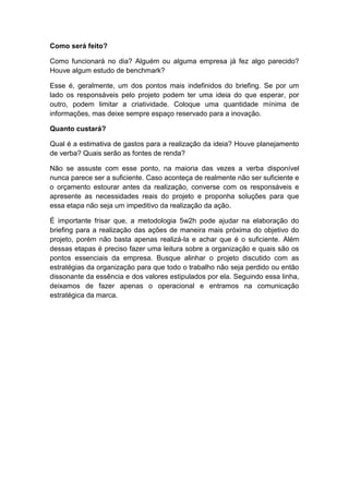 Como será feito?
Como funcionará no dia? Alguém ou alguma empresa já fez algo parecido?
Houve algum estudo de benchmark?
Esse é, geralmente, um dos pontos mais indefinidos do briefing. Se por um
lado os responsáveis pelo projeto podem ter uma ideia do que esperar, por
outro, podem limitar a criatividade. Coloque uma quantidade mínima de
informações, mas deixe sempre espaço reservado para a inovação.
Quanto custará?
Qual é a estimativa de gastos para a realização da ideia? Houve planejamento
de verba? Quais serão as fontes de renda?
Não se assuste com esse ponto, na maioria das vezes a verba disponível
nunca parece ser a suficiente. Caso aconteça de realmente não ser suficiente e
o orçamento estourar antes da realização, converse com os responsáveis e
apresente as necessidades reais do projeto e proponha soluções para que
essa etapa não seja um impeditivo da realização da ação.
É importante frisar que, a metodologia 5w2h pode ajudar na elaboração do
briefing para a realização das ações de maneira mais próxima do objetivo do
projeto, porém não basta apenas realizá-la e achar que é o suficiente. Além
dessas etapas é preciso fazer uma leitura sobre a organização e quais são os
pontos essenciais da empresa. Busque alinhar o projeto discutido com as
estratégias da organização para que todo o trabalho não seja perdido ou então
dissonante da essência e dos valores estipulados por ela. Seguindo essa linha,
deixamos de fazer apenas o operacional e entramos na comunicação
estratégica da marca.
 
