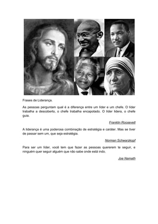 Frases de Liderança.
As pessoas perguntam qual é a diferença entre um líder e um chefe. O líder
trabalha a descoberto, o chefe trabalha encapotado. O líder lidera, o chefe
guia.
Franklin Roosevelt
A liderança é uma poderosa combinação de estratégia e caráter. Mas se tiver
de passar sem um, que seja estratégia.
Norman Schwarzkopf
Para ser um líder, você tem que fazer as pessoas quererem te seguir, e
ninguém quer seguir alguém que não sabe onde está indo.
Joe Namath
 