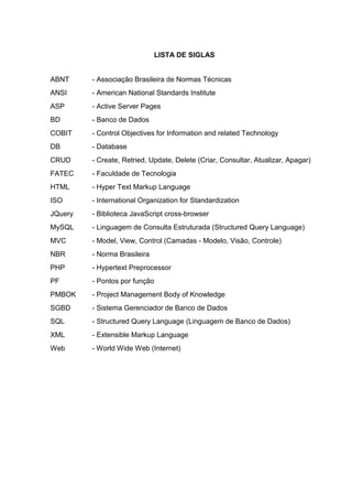 LISTA DE SIGLAS
ABNT - Associação Brasileira de Normas Técnicas
ANSI - American National Standards Institute
ASP - Active Server Pages
BD - Banco de Dados
COBIT - Control Objectives for Information and related Technology
DB - Database
CRUD - Create, Retried, Update, Delete (Criar, Consultar, Atualizar, Apagar)
FATEC - Faculdade de Tecnologia
HTML - Hyper Text Markup Language
ISO - International Organization for Standardization
JQuery - Biblioteca JavaScript cross-browser
MySQL - Linguagem de Consulta Estruturada (Structured Query Language)
MVC - Model, View, Control (Camadas - Modelo, Visão, Controle)
NBR - Norma Brasileira
PHP - Hypertext Preprocessor
PF - Pontos por função
PMBOK - Project Management Body of Knowledge
SGBD - Sistema Gerenciador de Banco de Dados
SQL - Structured Query Language (Linguagem de Banco de Dados)
XML - Extensible Markup Language
Web - World Wide Web (Internet)
 