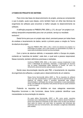 19
2 FASES DO PROJETO DO SISTEMA
Para início das fases de desenvolvimento do projeto, precisa-se compreender
o que é projeto, quais suas etapas, como também fazer um olhar das técnicas da
engenharia de software para encontrar a melhor solução no desenvolvimento do
software.
A definição proposta no PMBOK (PMI, 2004, p. 21), diz que "um projeto é um
esforço temporário empreendido para criar um produto, serviço ou resultado
exclusivo”.
Desta forma para que um projeto seja viável, precisará passar por todas fases
de analises e levantamento de dados, sendo o primeiro passo a criação do Termo
de abertura de projeto.
Segundo PMBOK (PMI, 2004, p.45), o termo de abertura de projetos é a
autorização do projeto, sob a qual constam as necessidades do projeto, as
quais serão levantadas durante sua documentação.
Com o termo de abertura definido, é necessário definir o Escopo do projeto,
contendo as “caixinhas de tarefas”, cada item, e qual será a pessoa responsável.
Nesse momento, também definimos premissas e restrições.
Conforme PMBOK (PMI, 2004, p. 43), tendo o escopo inicialmente é visto
como a delimitação de premissas, restrições, a organização de recursos
que as partes interessadas estão dispostas a investir, tal como no
refinamento adicional durante cada processo do projeto.
Sendo essa documentação descrita pelo PMI, o levantamento de requisitos
da engenharia de softwares, o projeto para o desenvolvimento de um sistema.
Dessa forma Sommerville define (2007, p. 79) os requisitos do software
como uma das características a qual é capaz de tornar possível atingir os
objetivos do sistema, sendo o processo demarcado pela análise,
documentação e verificação dos serviços necessários e suas propriedades,
sendo uma definição de requisitos mais precisa serviços os quais constaram
ou não no projeto.
Podendo os requisitos ser divididos em duas categorias essenciais:
Requisitos funcionais e não funcionais, dessa forma podendo identificar suas
necessidades na documentação do sistema.
Os quais define Sommerville, (2007, p. 80), como sendo: requisitos
funcionais como declarações de serviços que o sistema deverá fornecer, a
forma como devera se comportar ou não, assim como os itens que deveram
fazer parte do mesmo, por outro lado, os requisitos não funcionais são
essenciais para seu funcionamento, são restrições e exigências detectadas
pelo analista.
 
