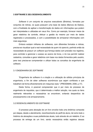 23
3 SOFTWARE E SEU DESENVOLVIMENTO
Software é um conjunto de arquivos executáveis (Binários), formados por
conjuntos de rotinas, os quais possuem uma base de dados (Bancos de Dados),
com a finalidade de agilizar a transformação de dados em informações que podem
ser interpretadas e utilizadas em seus fins. Como por exemplo, fornecer meios de
gerar relatórios de controle, efetuar a gestão do mesmo por meio de dados
registrados e processados, e com a possibilidade de armazenar informações com
mais segurança.
Embora existam milhares de softwares, com diferentes formatos e rotinas,
precisa-se visualizar qual a real necessidade de quem irá opera-lo, partindo então da
necessidade de possuir um software que forneça dados com precisão nos registros,
para controlar e gerenciar o acesso ao acervo de livros, o irá nos permitir realizar
cadastros, consultas e gerar relatórios com base nos dados fornecidos pelo usuário,
para isso precisa-se compreender e utilizar todos os conceitos da engenharia de
software.
3.1 ENGENHARIA DE SOFTWARE
“Engenharia de software é a criação e a utilização de sólidos princípios de
engenharia, a fim de obter softwares econômicos que sejam confiáveis e que
trabalhem de forma eficientemente em máquinas reais.” (PRESSMAN, 2006, p.17).
Desta forma, é possível compreender que é por meio do processo de
engenharia de requisitos, que é determinada a melhor solução, nos quais os itens
realmente relevantes e necessários se encontram, evitando desperdício de
processamento e de armazenamento.
3.2 DESENVOLVIMENTO DO SOFTWARE
O processo para alocação de um livro envolve toda uma dinâmica composta
por etapas, desde o atendimento, reconhecimento do perfil do aluno, tal como todo o
histórico de alocações e suas preferências atuais, tudo através de um relatório. E ao
processo de entrega de um livro, sendo necessários então registros dessas
 