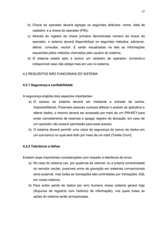 27
b) Chave do operador deverá agregar os seguintes atributos: nome, data de
cadastro, e a chave do operador (PIN);
c) Através do registro da chave primária denominada número da chave do
operador, o sistema deverá disponibilizar os seguintes métodos: adicionar,
alterar, consultar, excluir. E serão visualizadas na tela as informações
requeridas pelos métodos chamados pelo usuário do sistema;
d) O sistema estará apto a excluir um cadastro de operador, tornando-o
indisponível caso não esteja mais em uso no sistema.
4.2 REQUISITOS NÃO FUNCIONAIS DO SISTEMA
4.2.1 Segurança e confiabilidade
A segurança engloba dois aspectos importantes:
a) O acesso ao sistema deverá ser mediante a entrada de senha,
impossibilitando. Possíveis pessoas curiosas efetuar o acesso ao aplicativo e
alterar dados, o mesmo deverá ser acessado por meio de um PIN-KEY para
evitar cancelamento de reservas e apagar registro de alocação, em caso de
um operador não possuir permissão para esse acesso;
b) O sistema deverá permitir uma cópia de segurança do banco de dados em
um sub-banco no qual será feito por meio de um robô (Tarefa Crom).
4.2.2 Tolerância a falhas
Existem duas importantes considerações com respeito à tolerância de erros:
a) No caso do sistema cair, por ausência da internet, ou a própria conectividade
do servidor oscilar, possíveis erros de gravação em sistemas convencionais
seria possível, mas todas as transações são controladas por transações SQL
em nosso sistema;
b) Para evitar perda de dados por erro humano nosso sistema gerará logs
(Arquivos de registros com histórico de informação), nos quais todas as
ações do sistema serão armazenadas.
 