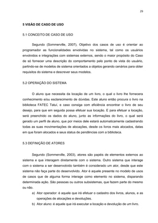 29
5 VISÃO DE CASO DE USO
5.1 CONCEITO DE CASO DE USO
Segundo (Sommerville, 2007), Objetivo dos casos de uso é orientar ao
programador as funcionalidades envolvidas no sistema, tal como os usuários
envolvidos e integrações com sistemas externos, sendo o maior propósito do Caso
de só fornecer uma descrição do comportamento pelo ponto de vista do usuário,
partindo-se de modelos de sistema orientados a objetos gerando cenários para obter
requisitos do sistema e descrever seus modelos.
5.2 OPERAÇÃO DO SISTEMA
O aluno que necessita da locação de um livro, o qual o livro lhe fornecera
conhecimento e/ou esclarecimento de dúvidas. Este aluno então procura o livro na
biblioteca FATEC Tatuí, e caso consiga com eficiência encontrar o livro de seu
desejo, para que em seguida possa efetuar sua locação. E para efetuar a locação,
será preenchido os dados do aluno, junto as informações do livro, o qual será
gerado um perfil de aluno, que por meios dele estará automaticamente cadastrando
todas as suas movimentações de alocações, desde os livros mais alocados, datas
em que foram alocados e seus status de pendências com a biblioteca.
5.3 DEFINIÇÃO DE ATORES
Segundo (Sommerville, 2003), atores são papéis de elementos externos ao
sistema e que interagem diretamente com o sistema. Outro sistema que interage
com o sistema a ser desenvolvido também é considerado um ator, desde que este
sistema não faça parte do desenvolvido. Ator é aquele presente no modelo de usos
de casos que de alguma forma interage como elemento no sistema, disparando
determinada ação. São pessoas ou outros subsistemas, que fazem parte do mesmo
ou não.
a) Ator operador: é aquele que irá efetuar o cadastro dos livros, alunos, e as
operações de alocações e devoluções.
b) Ator aluno: é aquele que irá executar a locação e devolução de um livro.
 