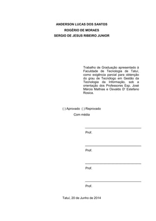 ANDERSON LUCAS DOS SANTOS
ROGÉRIO DE MORAES
SERGIO DE JESUS RIBEIRO JUNIOR
( ) Aprovado ( ) Reprovado
Com média
________________________________
Prof.
________________________________
Prof.
________________________________
Prof.
________________________________
Prof.
Tatuí, 20 de Junho de 2014
Trabalho de Graduação apresentado à
Faculdade de Tecnologia de Tatuí,
como exigência parcial para obtenção
do grau de Tecnólogo em Gestão da
Tecnologia da Informação, sob a
orientação dos Professores Esp. José
Márcio Mathias e Osvaldo D' Estefano
Rosica.
 
