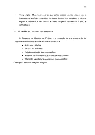 35
 Composição – Relacionamento em que certas classes apenas existem com a
finalidade de verificar existências de outras classes que compõem o mesmo
objeto, ao de destruir uma classe, a classe composta será destruída junto à
outra classe.
7.2 DIAGRAMA DE CLASSES DO PROJETO
O Diagrama de Classes de Projeto é o resultado de um refinamento do
Diagrama de Classes de Análise. O qual e usado para:
 Adicionar métodos;
 Criação de atributos;
 Adição da direção das associações;
 Possível detalhamento dos atributos e associações;
 Alteração na estrutura das classes e associações;
Como pode ser vista na figura a seguir:
 