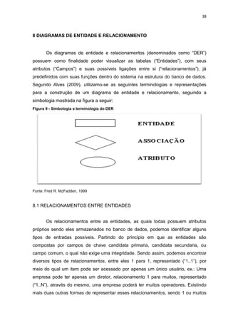 38
8 DIAGRAMAS DE ENTIDADE E RELACIONAMENTO
Os diagramas de entidade e relacionamentos (denominados como “DER”)
possuem como finalidade poder visualizar as tabelas (“Entidades”), com seus
atributos (“Campos”) e suas possíveis ligações entre si (“relacionamentos”), já
predefinidos com suas funções dentro do sistema na estrutura do banco de dados.
Segundo Alves (2009), utilizamo-se as seguintes terminologias e representações
para a construção de um diagrama de entidade e relacionamento, seguindo a
simbologia mostrada na figura a seguir:
Figura 9 - Simbologia e terminologia do DER
Fonte: Fred R. McFadden, 1999
8.1 RELACIONAMENTOS ENTRE ENTIDADES
Os relacionamentos entre as entidades, as quais todas possuem atributos
próprios sendo eles armazenados no banco de dados, podemos identificar alguns
tipos de entradas possíveis. Partindo do princípio em que as entidades são
compostas por campos de chave candidata primaria, candidata secundaria, ou
campo comum, o qual não exige uma integridade. Sendo assim, podemos encontrar
diversos tipos de relacionamentos, entre eles 1 para 1, representado (“1..1”), por
meio do qual um item pode ser acessado por apenas um único usuário, ex.: Uma
empresa pode ter apenas um diretor, relacionamento 1 para muitos, representado
(“1..N”), através do mesmo, uma empresa poderá ter muitos operadores. Existindo
mais duas outras formas de representar esses relacionamentos, sendo 1 ou muitos
 