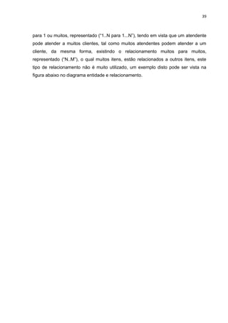 39
para 1 ou muitos, representado (“1..N para 1...N”), tendo em vista que um atendente
pode atender a muitos clientes, tal como muitos atendentes podem atender a um
cliente, da mesma forma, existindo o relacionamento muitos para muitos,
representado (“N..M”), o qual muitos itens, estão relacionados a outros itens, este
tipo de relacionamento não é muito utilizado, um exemplo disto pode ser vista na
figura abaixo no diagrama entidade e relacionamento.
 