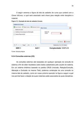 48
A seguir veremos a figura da tela de cadastro de curso que contará com a
Chave IdCurso, a qual será associado será chave para relação entre disciplina e
material.
Figura 12 - Exemplo de tela de cadastro Cursos
DER 5 ALR 1 Complexidade: SIMPLES
Fonte: Autoria própria
9.2.4 Consultas externas (CE)
As consultas externas são baseadas em qualquer operação de consulta do
sistema a fim de obter resultados sobre dados cadastrados pelo usuário do sistema.
Em um sistema dinâmico baseado no padrão CRUD (Inclusão, Relação/Consulta,
Alteração e Exclusão na mesma Tela), podemos contemplar de uma consulta na
mesma tela de cadastro, como em nosso próximo exemplo na figura a seguir a qual
nos permite fazer a relação de quais materiais estão associados às quais disciplinas.
 
