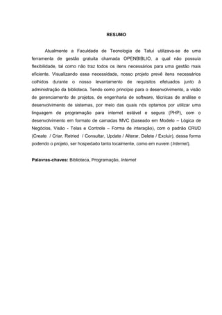 RESUMO
Atualmente a Faculdade de Tecnologia de Tatuí utilizava-se de uma
ferramenta de gestão gratuita chamada OPENBIBLIO, a qual não possuía
flexibilidade, tal como não traz todos os itens necessários para uma gestão mais
eficiente. Visualizando essa necessidade, nosso projeto prevê itens necessários
colhidos durante o nosso levantamento de requisitos efetuados junto à
administração da biblioteca. Tendo como princípio para o desenvolvimento, a visão
de gerenciamento de projetos, de engenharia de software, técnicas de análise e
desenvolvimento de sistemas, por meio das quais nós optamos por utilizar uma
linguagem de programação para internet estável e segura (PHP), com o
desenvolvimento em formato de camadas MVC (baseado em Modelo – Lógica de
Negócios, Visão - Telas e Controle – Forma de interação), com o padrão CRUD
(Create / Criar, Retried / Consultar, Update / Alterar, Delete / Excluir), dessa forma
podendo o projeto, ser hospedado tanto localmente, como em nuvem (Internet).
Palavras-chaves: Biblioteca, Programação, Internet
 