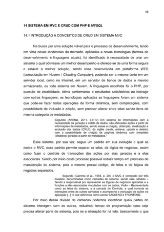 68
14 SISTEMA EM MVC E CRUD COM PHP E MYSQL
14.1 INTRODUÇÃO A CONCEITOS DE CRUD EM SISTEMA MVC
Na busca por uma solução viável para o processo de desenvolvimento, tendo
em vista novas tendências do mercado, aplicadas a novas tecnologias (formas de
desenvolvimento e linguagens atuais), foi identificado à necessidade de criar um
sistema o qual obtivesse um melhor desempenho e oferece-se de uma forma segura
e estável a melhor solução, sendo essa desenvolvida em plataforma WEB
(computação em Nuvem / Clouding Computer), podendo ser a mesma tanto em um
servidor local, como na Internet, em um servidor de banco de dados o mesmo
armazenado, ou todo sistema em Nuvem. A linguagem escolhida foi o PHP, por
questão de estabilidade, ótima performance e resultados satisfatórios ao interagir
com outras linguagens, as tecnologias aplicadas as linguagens foram um sistema
que pode-se fazer todas operações de forma dinâmica, sem complicações, com
possibilidade de inclusão e edição, sem precisar alterar entre telas sendo itens de
mesma categoria de metadados.
Segundo (AREND, 2011, p.9-10) Em sistema de informações com a
necessidade da geração e coleta de dados, são efetuadas ações a partir de
informações de metadados, sendo essas a criação, obtenção, atualização e
exclusão dos dados (CRUD, do inglês create, retrieve, update e delete),
com a possibilidade de criação de páginas dinâmica com templates
(Modelos) gerados a partir de metadados."
Esse sistema, por sua vez, segue um padrão em sua evolução o qual se
deriva o MVC, esse padrão permite separar as telas, da lógica de negócios, assim
como fazer o controle de transações das ações por elas geradas e a elas
associadas. Sendo por meio deste processo possível reduzir tempo em processo de
manutenção do sistema, pois o mesmo possui código, de telas e de lógica de
negócios separados.
Segundo (Gamma et al., 1994, p. 20), o MVC é composto por três
divisões, denominadas como camadas do sistema, sendo elas: Modelo –
Sendo a responsável por representar as lógicas de negócios aplicadas e a
funções a elas associadas vinculadas com os dados, Visão – Representada
como as telas do sistema, e a camada de Controle, a qual controla as
interações entre as outras camadas e acompanha a execução de ações na
aplicação [...] “o que definimos como sendo BACKEND e FRONTEND.
Por meio dessa divisão de camadas podemos identificar quais partes do
sistema interagem com as outras, reduzindo tempo de programação caso seja
precisa alterar parte do sistema, pois se a alteração for na tela, basicamente o que
 