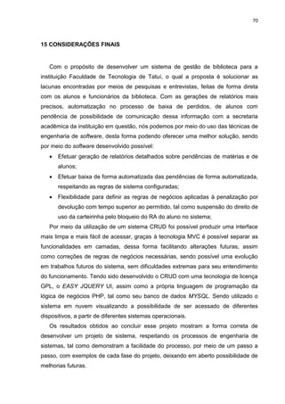 70
15 CONSIDERAÇÕES FINAIS
Com o propósito de desenvolver um sistema de gestão de biblioteca para a
instituição Faculdade de Tecnologia de Tatuí, o qual a proposta é solucionar as
lacunas encontradas por meios de pesquisas e entrevistas, feitas de forma direta
com os alunos e funcionários da biblioteca. Com as gerações de relatórios mais
precisos, automatização no processo de baixa de perdidos, de alunos com
pendência de possibilidade de comunicação dessa informação com a secretaria
acadêmica da instituição em questão, nós podemos por meio do uso das técnicas de
engenharia de software, desta forma podendo oferecer uma melhor solução, sendo
por meio do software desenvolvido possível:
 Efetuar geração de relatórios detalhados sobre pendências de matérias e de
alunos;
 Efetuar baixa de forma automatizada das pendências de forma automatizada,
respeitando as regras de sistema configuradas;
 Flexibilidade para definir as regras de negócios aplicadas à penalização por
devolução com tempo superior ao permitido, tal como suspensão do direito de
uso da carteirinha pelo bloqueio do RA do aluno no sistema;
Por meio da utilização de um sistema CRUD foi possível produzir uma interface
mais limpa e mais fácil de acessar, graças à tecnologia MVC é possível separar as
funcionalidades em camadas, dessa forma facilitando alterações futuras, assim
como correções de regras de negócios necessárias, sendo possível uma evolução
em trabalhos futuros do sistema, sem dificuldades extremas para seu entendimento
do funcionamento. Tendo sido desenvolvido o CRUD com uma tecnologia de licença
GPL, o EASY JQUERY UI, assim como a própria linguagem de programação da
lógica de negócios PHP, tal como seu banco de dados MYSQL. Sendo utilizado o
sistema em nuvem visualizando a possibilidade de ser acessado de diferentes
dispositivos, a partir de diferentes sistemas operacionais.
Os resultados obtidos ao concluir esse projeto mostram a forma correta de
desenvolver um projeto de sistema, respeitando os processos de engenharia de
sistemas, tal como demonstram a facilidade do processo, por meio de um passo a
passo, com exemplos de cada fase do projeto, deixando em aberto possibilidade de
melhorias futuras.
 