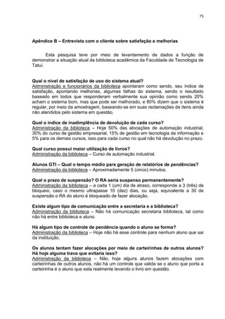 75
Apêndice B – Entrevista com o cliente sobre satisfação e melhorias
Esta pesquisa teve por meio de levantamento de dados a função de
demonstrar a situação atual da biblioteca acadêmica da Faculdade de Tecnologia de
Tatuí.
Qual o nível de satisfação de uso do sistema atual?
Administração e funcionários da biblioteca apontaram como sendo, seu índice de
satisfação, apontando melhorias, algumas falhas do sistema, sendo o resultado
baseado em todos que responderam verbalmente sua opinião como sendo 20%
acham o sistema bom, mas que pode ser melhorado, e 80% dizem que o sistema é
regular, por meio da amostragem, baseando-se em suas reclamações de itens ainda
não atendidos pelo sistema em questão.
Qual o índice de inadimplência de devolução de cada curso?
Administração da biblioteca – Hoje 50% das alocações de automação industrial,
30% do curso de gestão empresarial, 15% de gestão em tecnologia da informação e
5% para os demais cursos, isso para cada curso no qual não há devolução no prazo.
Qual curso possui maior utilização de livros?
Administração da biblioteca – Curso de automação industrial.
Alunos GTI – Qual o tempo médio para geração de relatórios de pendências?
Administração da biblioteca – Aproximadamente 5 (cinco) minutos.
Qual o prazo de suspensão? O RA seria suspenso permanentemente?
Administração da biblioteca – a cada 1 (um) dia de atraso, corresponde a 3 (três) de
bloqueio, caso o mesmo ultrapasse 10 (dez) dias, ou seja, equivalente a 30 de
suspensão o RA do aluno é bloqueado de fazer alocação.
Existe algum tipo de comunicação entre a secretaria e a biblioteca?
Administração da biblioteca – Não há comunicação secretaria biblioteca, tal como
não há entre biblioteca e aluno.
Há algum tipo de controle de pendência quando o aluno se forma?
Administração da biblioteca – Hoje não há esse controle para nenhum aluno que sai
da instituição.
Os alunos tentam fazer alocações por meio de carteirinhas de outros alunos?
Há hoje alguma trava que evitaria isso?
Administração da biblioteca – Não, hoje alguns alunos fazem alocações com
carteirinhas de outros alunos, não há um controle que valida se o aluno que porta a
carteirinha é o aluno que esta realmente levando o livro em questão.
 