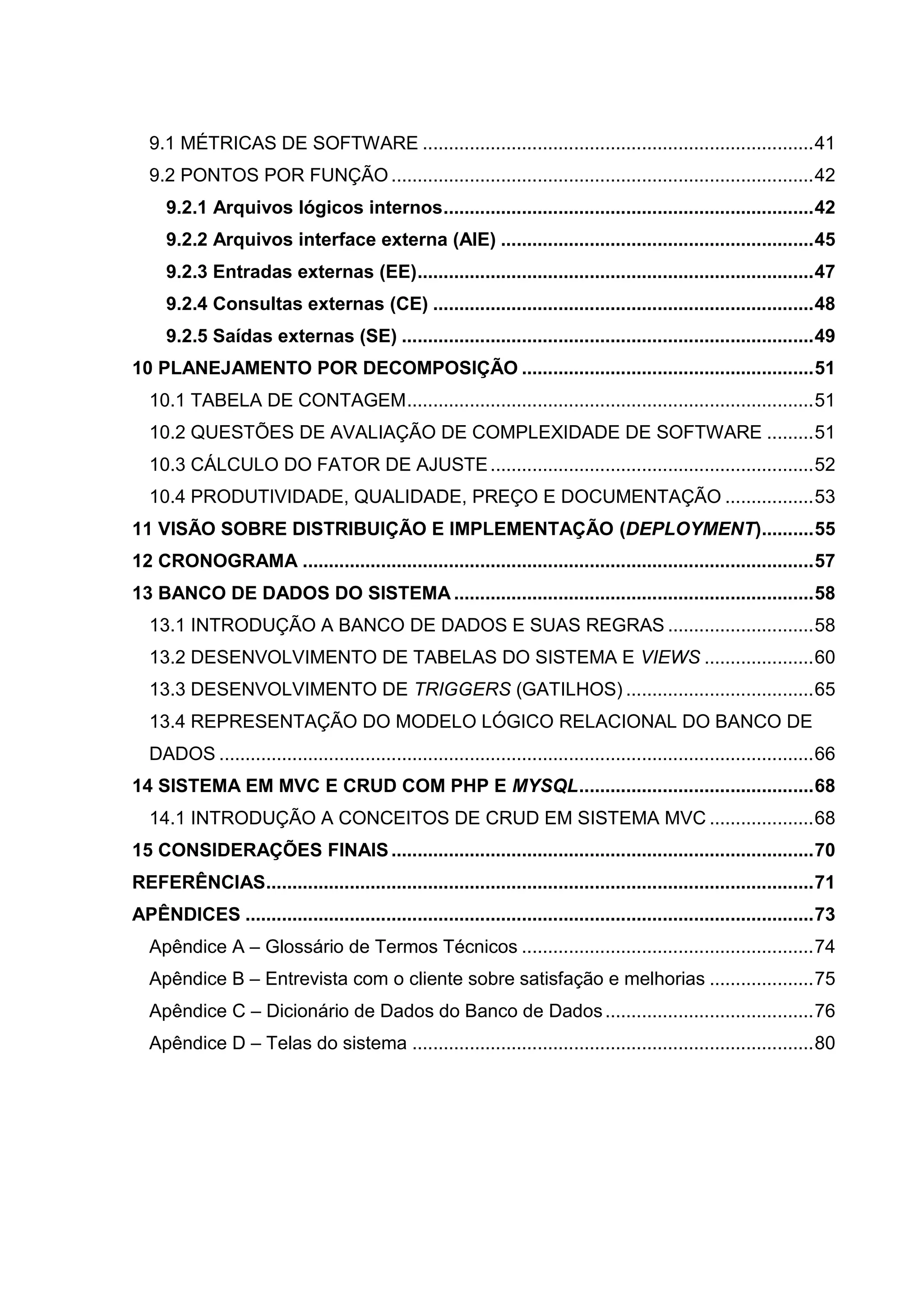 9.1 MÉTRICAS DE SOFTWARE ...........................................................................41
9.2 PONTOS POR FUNÇÃO .................................................................................42
9.2.1 Arquivos lógicos internos.......................................................................42
9.2.2 Arquivos interface externa (AIE) ............................................................45
9.2.3 Entradas externas (EE)............................................................................47
9.2.4 Consultas externas (CE) .........................................................................48
9.2.5 Saídas externas (SE) ...............................................................................49
10 PLANEJAMENTO POR DECOMPOSIÇÃO ........................................................51
10.1 TABELA DE CONTAGEM..............................................................................51
10.2 QUESTÕES DE AVALIAÇÃO DE COMPLEXIDADE DE SOFTWARE .........51
10.3 CÁLCULO DO FATOR DE AJUSTE..............................................................52
10.4 PRODUTIVIDADE, QUALIDADE, PREÇO E DOCUMENTAÇÃO .................53
11 VISÃO SOBRE DISTRIBUIÇÃO E IMPLEMENTAÇÃO (DEPLOYMENT)..........55
12 CRONOGRAMA ..................................................................................................57
13 BANCO DE DADOS DO SISTEMA .....................................................................58
13.1 INTRODUÇÃO A BANCO DE DADOS E SUAS REGRAS ............................58
13.2 DESENVOLVIMENTO DE TABELAS DO SISTEMA E VIEWS .....................60
13.3 DESENVOLVIMENTO DE TRIGGERS (GATILHOS) ....................................65
13.4 REPRESENTAÇÃO DO MODELO LÓGICO RELACIONAL DO BANCO DE
DADOS ..................................................................................................................66
14 SISTEMA EM MVC E CRUD COM PHP E MYSQL.............................................68
14.1 INTRODUÇÃO A CONCEITOS DE CRUD EM SISTEMA MVC ....................68
15 CONSIDERAÇÕES FINAIS.................................................................................70
REFERÊNCIAS.........................................................................................................71
APÊNDICES .............................................................................................................73
Apêndice A – Glossário de Termos Técnicos ........................................................74
Apêndice B – Entrevista com o cliente sobre satisfação e melhorias ....................75
Apêndice C – Dicionário de Dados do Banco de Dados........................................76
Apêndice D – Telas do sistema .............................................................................80
 